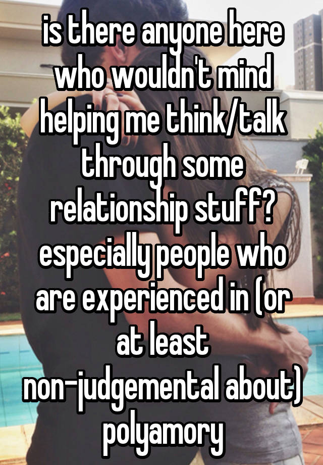 is there anyone here who wouldn't mind helping me think/talk through some relationship stuff? especially people who are experienced in (or at least non-judgemental about) polyamory