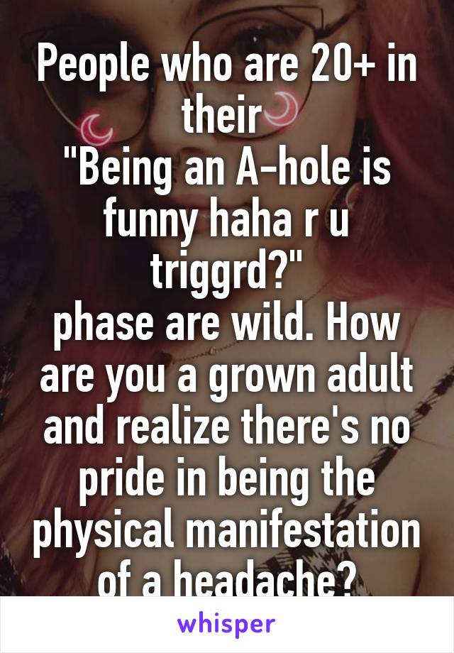 People who are 20+ in their 
"Being an A-hole is funny haha r u triggrd?"
phase are wild. How are you a grown adult and realize there's no pride in being the physical manifestation of a headache?