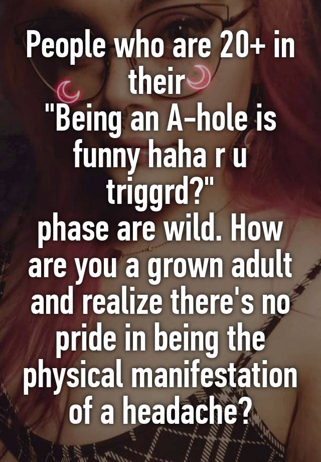 People who are 20+ in their 
"Being an A-hole is funny haha r u triggrd?"
phase are wild. How are you a grown adult and realize there's no pride in being the physical manifestation of a headache?