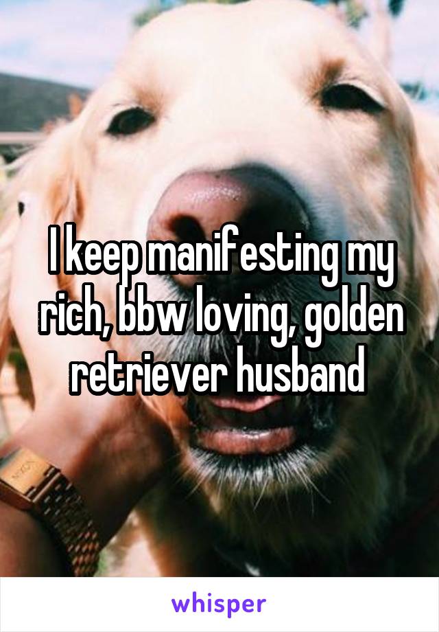 I keep manifesting my rich, bbw loving, golden retriever husband 