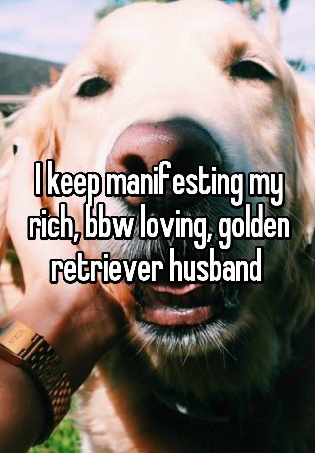 I keep manifesting my rich, bbw loving, golden retriever husband 