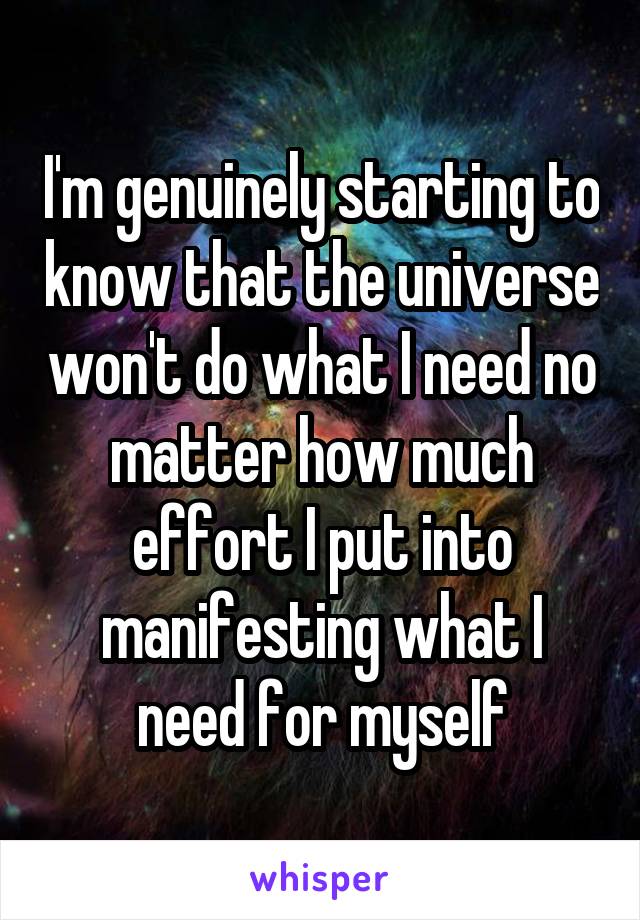 I'm genuinely starting to know that the universe won't do what I need no matter how much effort I put into manifesting what I need for myself