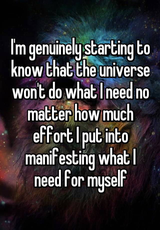 I'm genuinely starting to know that the universe won't do what I need no matter how much effort I put into manifesting what I need for myself