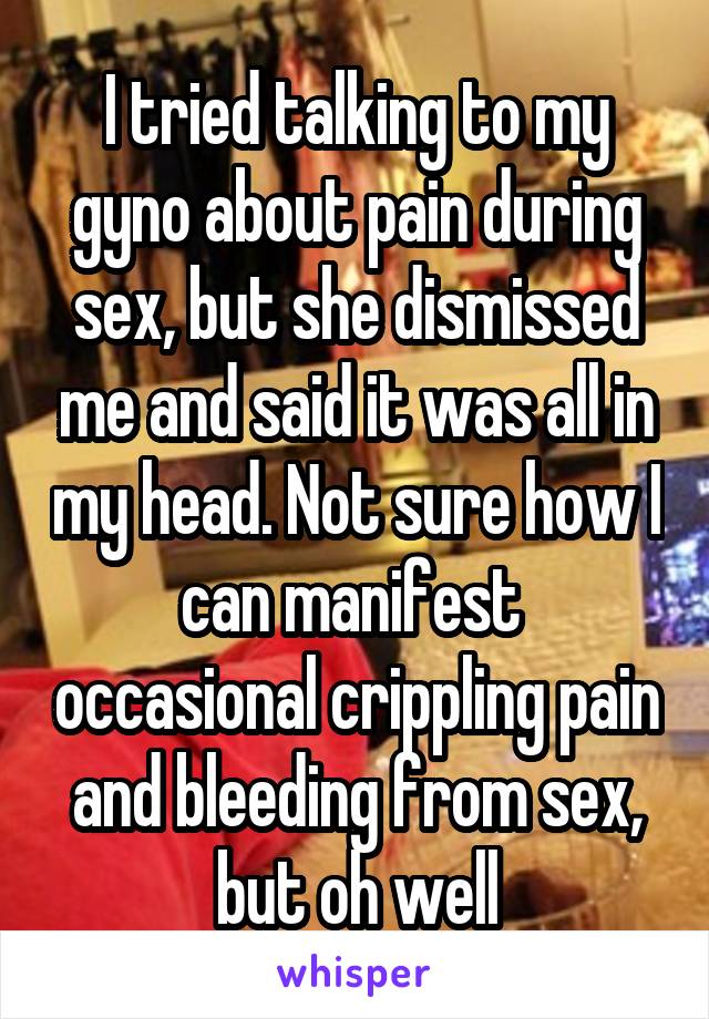 I tried talking to my gyno about pain during sex, but she dismissed me and said it was all in my head. Not sure how I can manifest  occasional crippling pain and bleeding from sex, but oh well