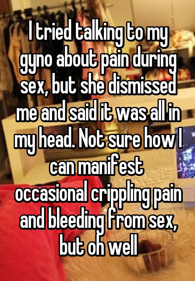 I tried talking to my gyno about pain during sex, but she dismissed me and said it was all in my head. Not sure how I can manifest  occasional crippling pain and bleeding from sex, but oh well