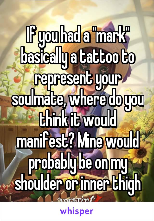 If you had a "mark" basically a tattoo to represent your soulmate, where do you think it would manifest? Mine would probably be on my shoulder or inner thigh