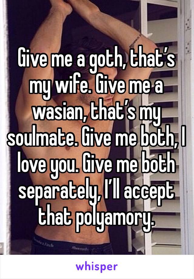 Give me a goth, that’s my wife. Give me a wasian, that’s my soulmate. Give me both, I love you. Give me both separately, I’ll accept that polyamory.