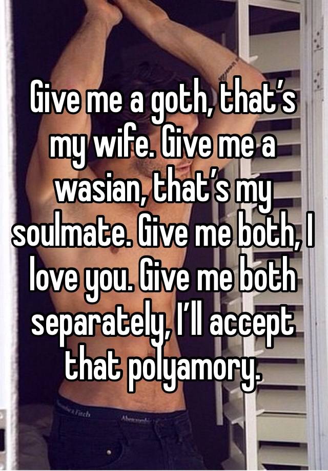 Give me a goth, that’s my wife. Give me a wasian, that’s my soulmate. Give me both, I love you. Give me both separately, I’ll accept that polyamory.