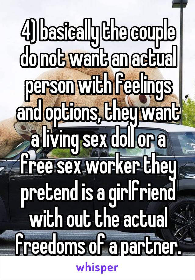 4) basically the couple do not want an actual person with feelings and options, they want a living sex doll or a free sex worker they pretend is a girlfriend with out the actual freedoms of a partner.