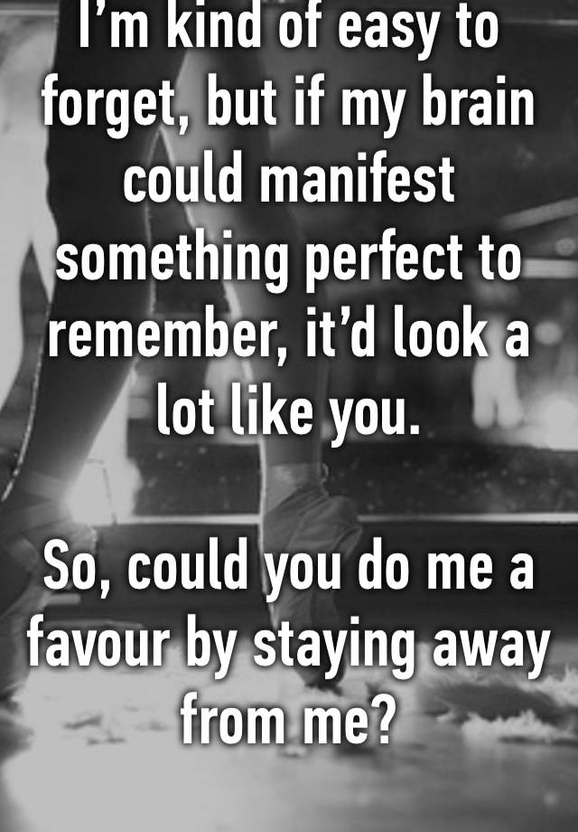 I’m kind of easy to forget, but if my brain could manifest something perfect to remember, it’d look a lot like you.

So, could you do me a favour by staying away from me?