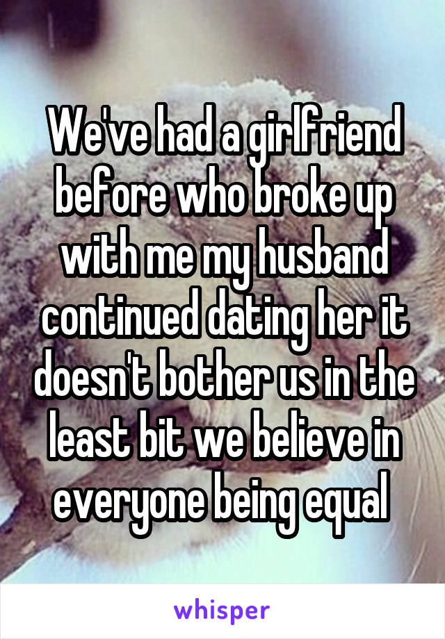 We've had a girlfriend before who broke up with me my husband continued dating her it doesn't bother us in the least bit we believe in everyone being equal 