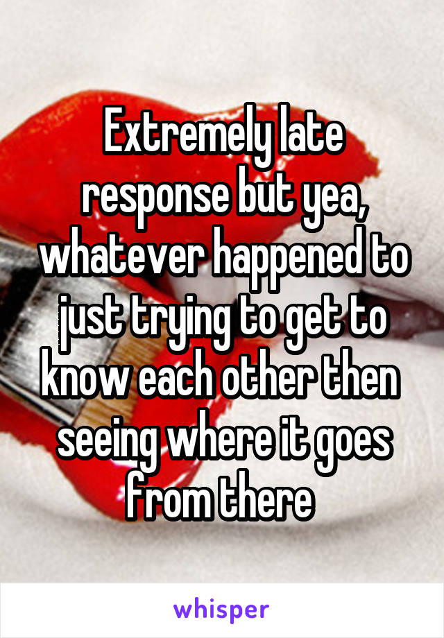 Extremely late response but yea, whatever happened to just trying to get to know each other then  seeing where it goes from there 