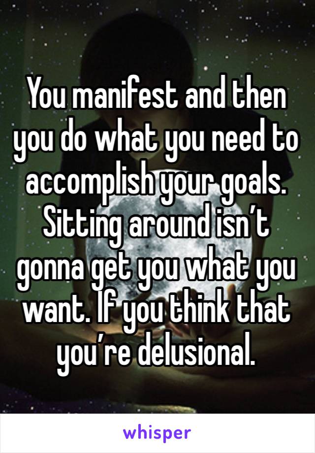 You manifest and then you do what you need to accomplish your goals. Sitting around isn’t gonna get you what you want. If you think that you’re delusional. 