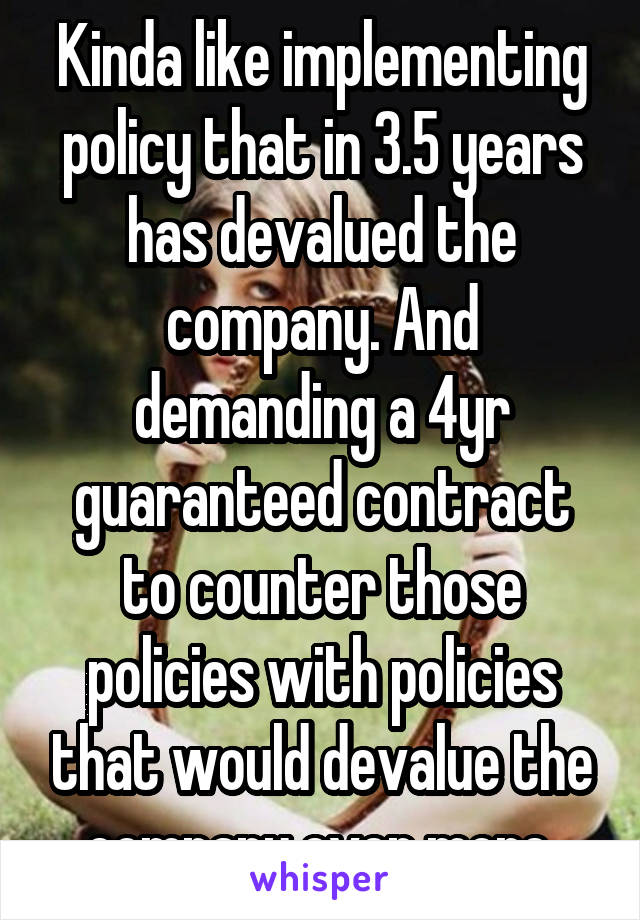 Kinda like implementing policy that in 3.5 years has devalued the company. And demanding a 4yr guaranteed contract to counter those policies with policies that would devalue the company even more.