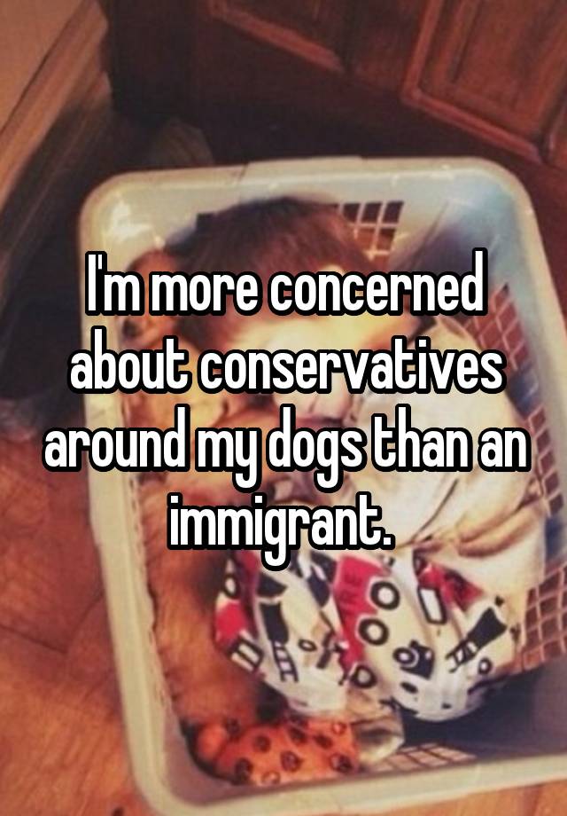 I'm more concerned about conservatives around my dogs than an immigrant. 