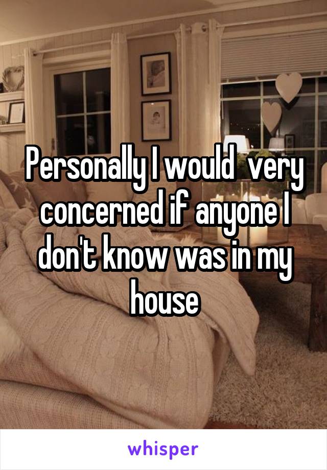 Personally I would  very concerned if anyone I don't know was in my house