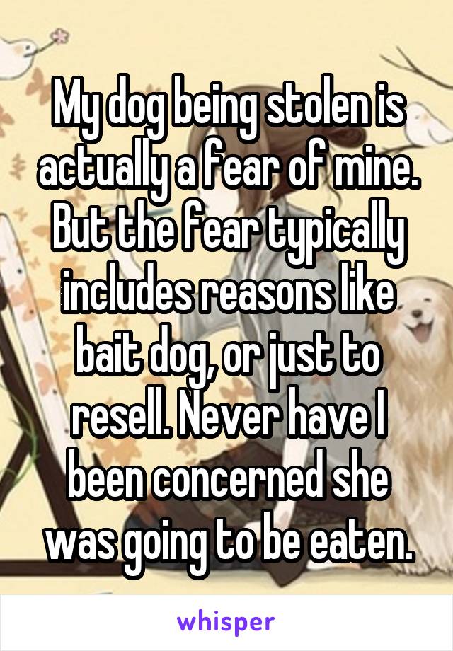 My dog being stolen is actually a fear of mine. But the fear typically includes reasons like bait dog, or just to resell. Never have I been concerned she was going to be eaten.