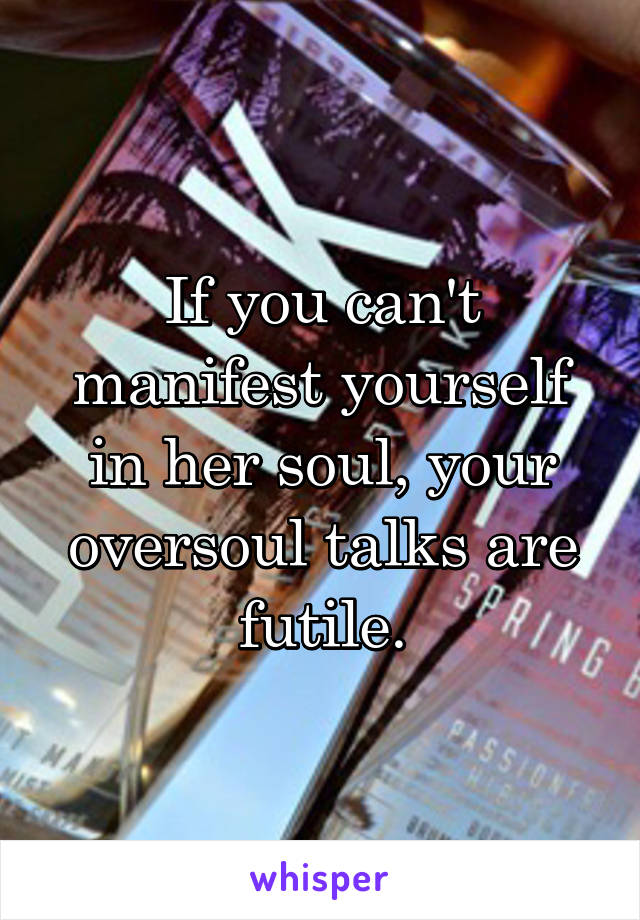 If you can't manifest yourself in her soul, your oversoul talks are futile.