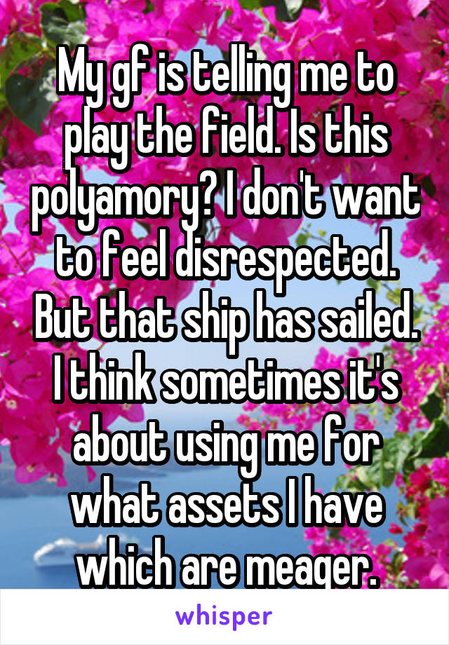 My gf is telling me to play the field. Is this polyamory? I don't want to feel disrespected. But that ship has sailed. I think sometimes it's about using me for what assets I have which are meager.