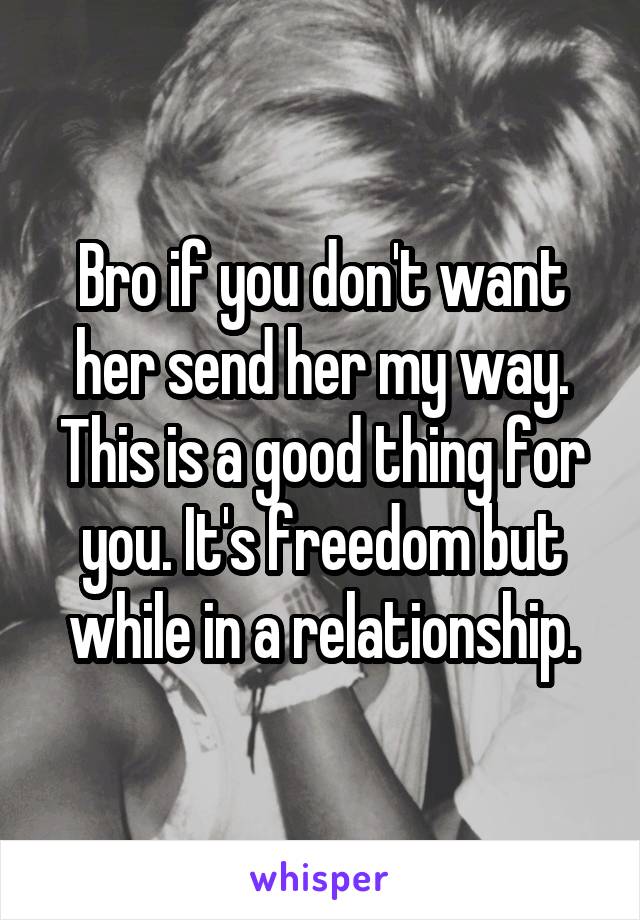 Bro if you don't want her send her my way. This is a good thing for you. It's freedom but while in a relationship.