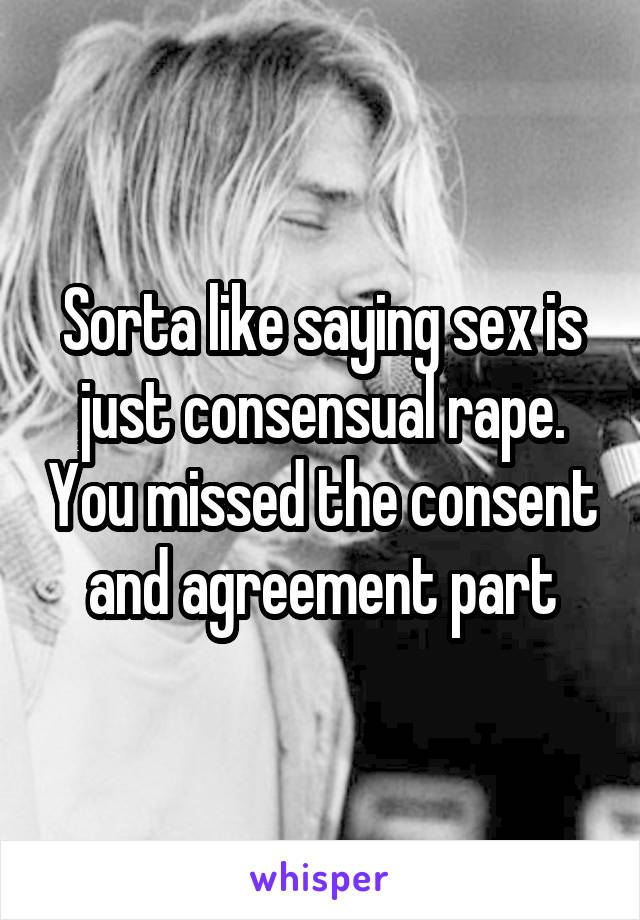 Sorta like saying sex is just consensual rape. You missed the consent and agreement part