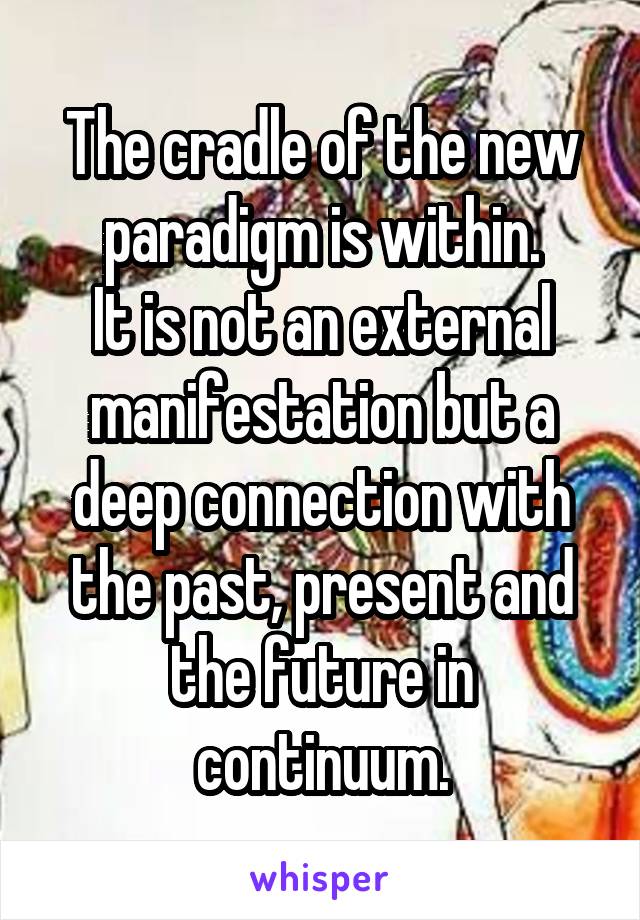 The cradle of the new paradigm is within.
It is not an external manifestation but a deep connection with the past, present and the future in continuum.