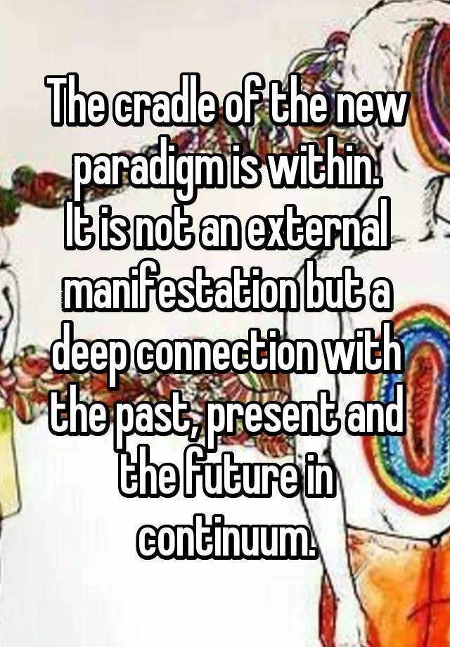 The cradle of the new paradigm is within.
It is not an external manifestation but a deep connection with the past, present and the future in continuum.