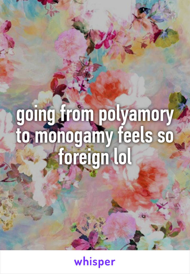 going from polyamory to monogamy feels so foreign lol