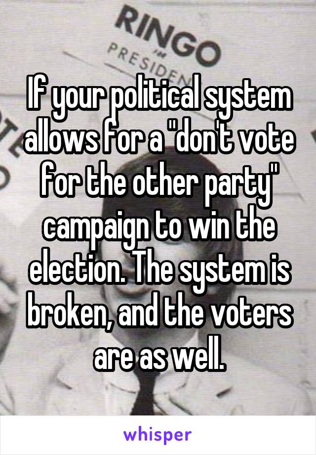 If your political system allows for a "don't vote for the other party" campaign to win the election. The system is broken, and the voters are as well.