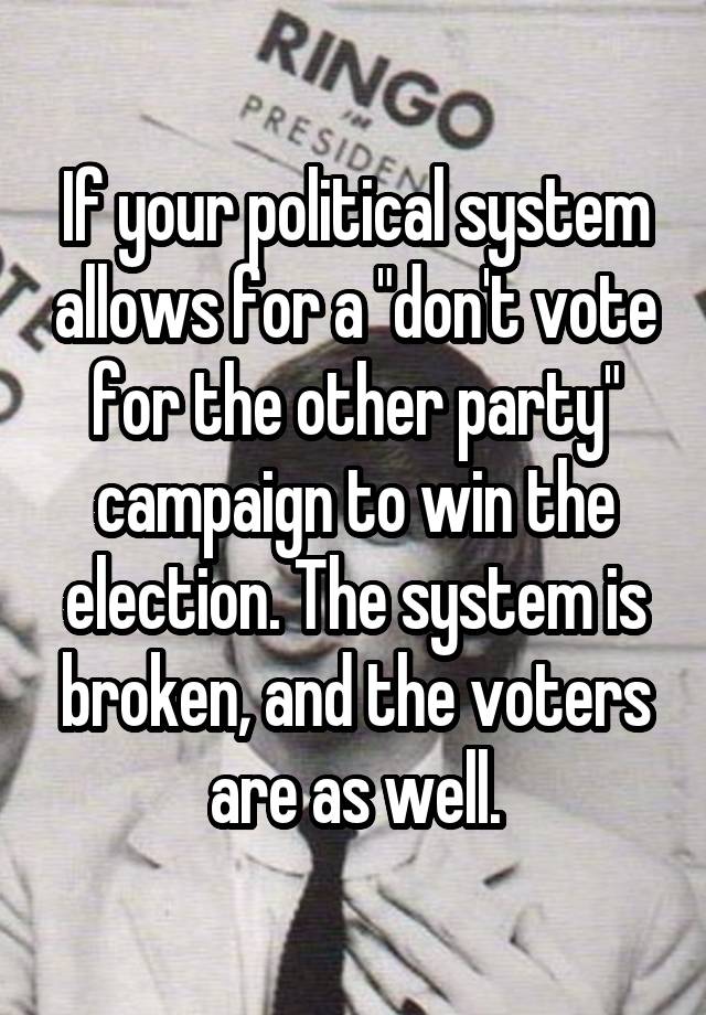 If your political system allows for a "don't vote for the other party" campaign to win the election. The system is broken, and the voters are as well.