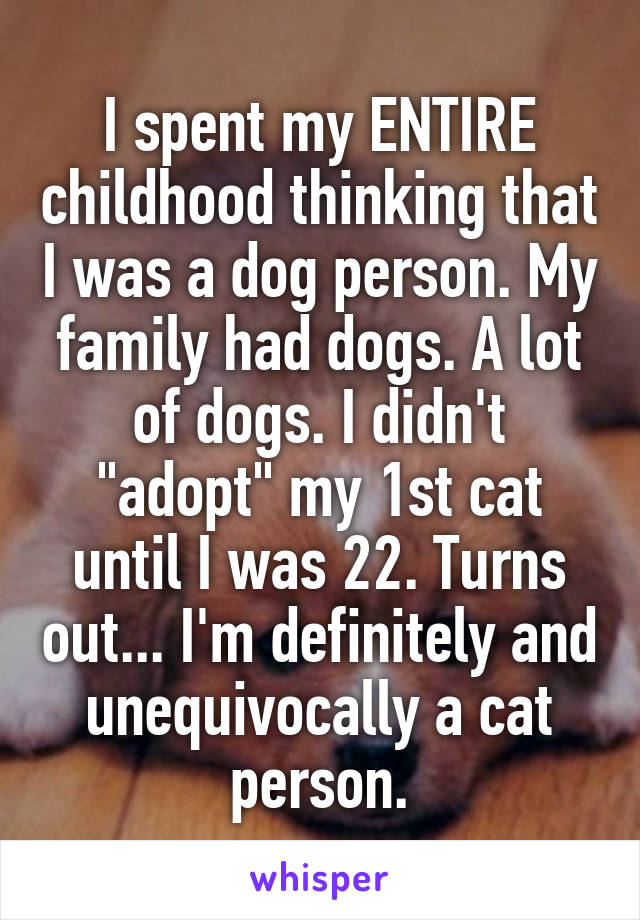 I spent my ENTIRE childhood thinking that I was a dog person. My family had dogs. A lot of dogs. I didn't "adopt" my 1st cat until I was 22. Turns out... I'm definitely and unequivocally a cat person.