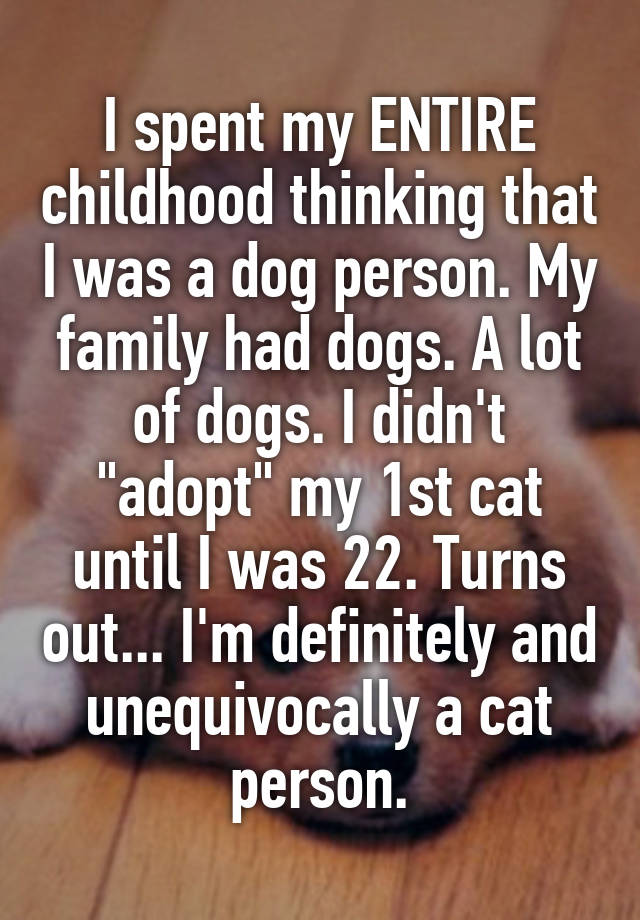 I spent my ENTIRE childhood thinking that I was a dog person. My family had dogs. A lot of dogs. I didn't "adopt" my 1st cat until I was 22. Turns out... I'm definitely and unequivocally a cat person.