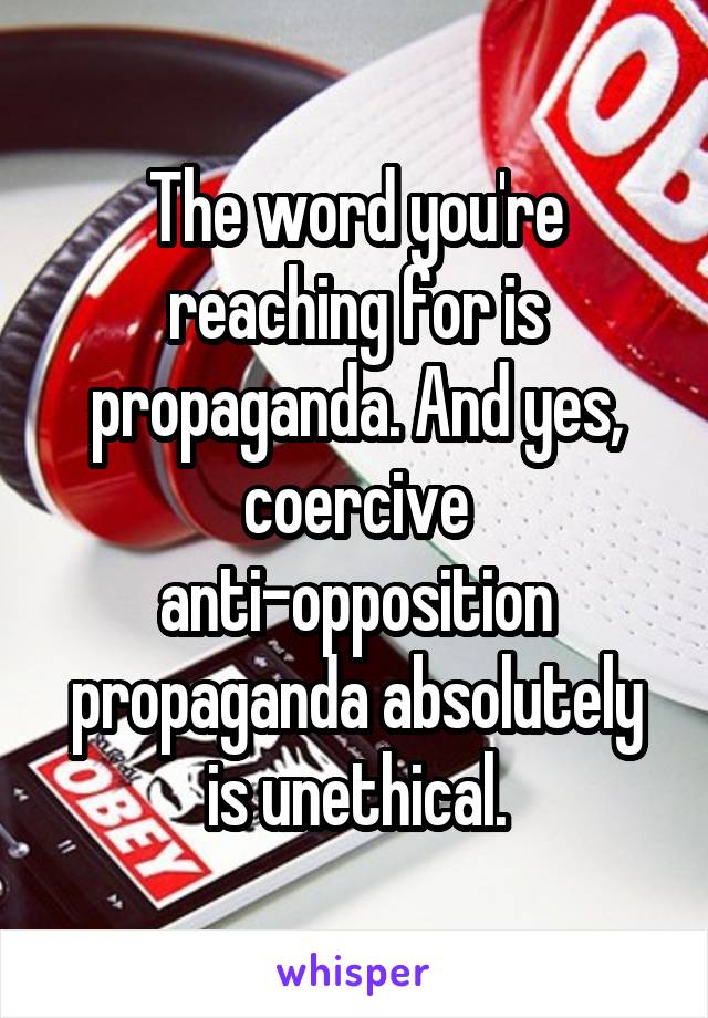 The word you're reaching for is propaganda. And yes, coercive anti-opposition propaganda absolutely is unethical.