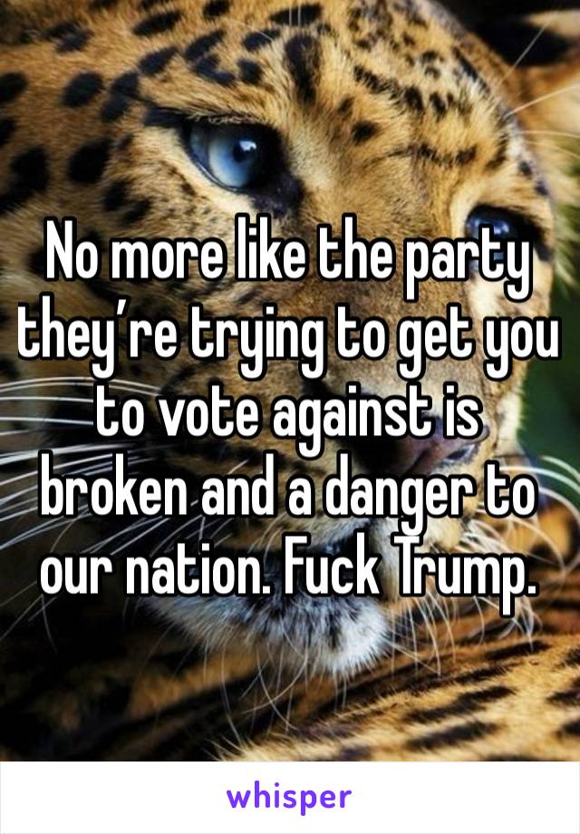 No more like the party they’re trying to get you to vote against is broken and a danger to our nation. Fuck Trump.