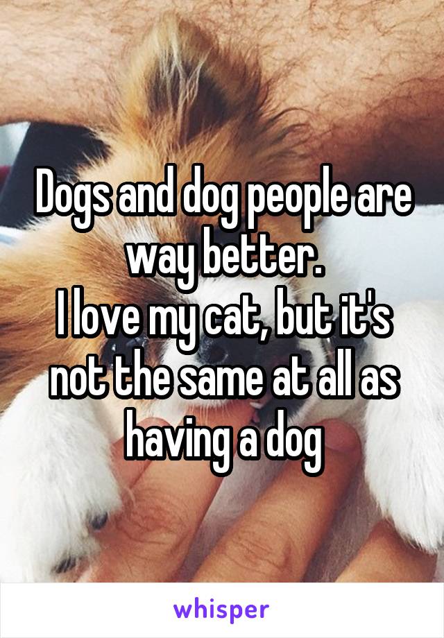 Dogs and dog people are way better.
I love my cat, but it's not the same at all as having a dog