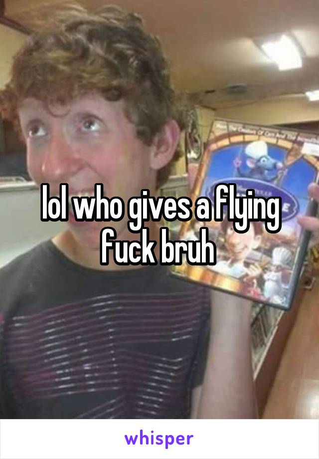 lol who gives a flying fuck bruh 