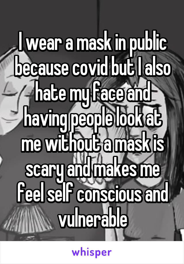 I wear a mask in public because covid but I also hate my face and having people look at me without a mask is scary and makes me feel self conscious and vulnerable