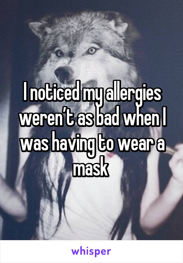 I noticed my allergies weren’t as bad when I was having to wear a mask 