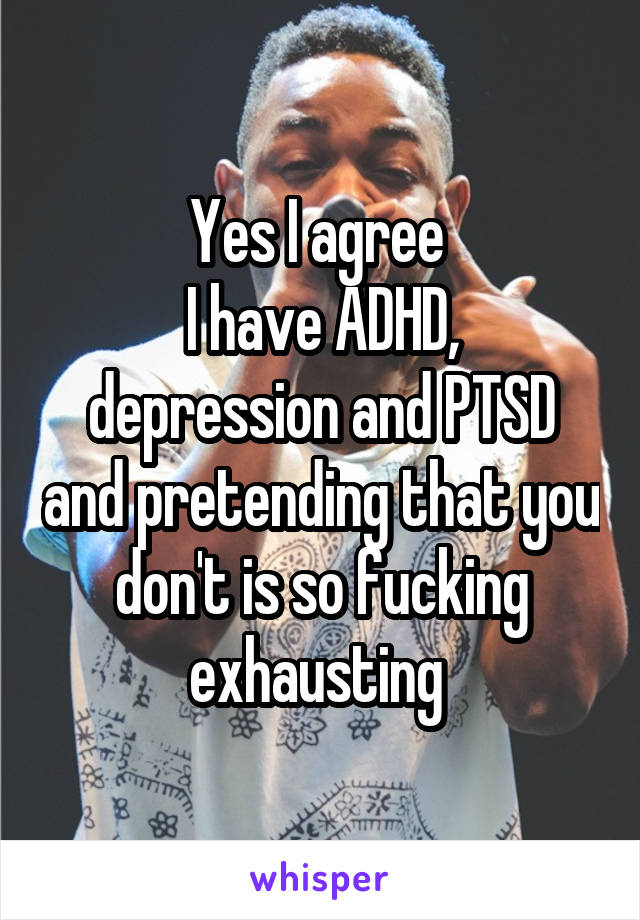 Yes I agree 
I have ADHD, depression and PTSD and pretending that you don't is so fucking exhausting 