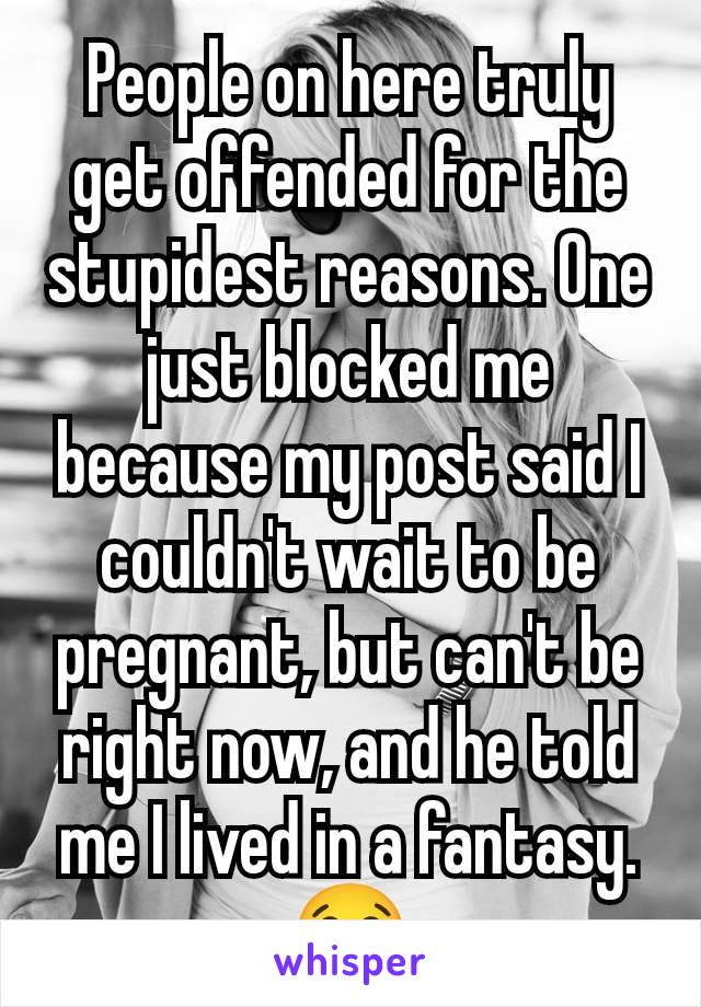 People on here truly get offended for the stupidest reasons. One just blocked me because my post said I couldn't wait to be pregnant, but can't be right now, and he told me I lived in a fantasy. 😂