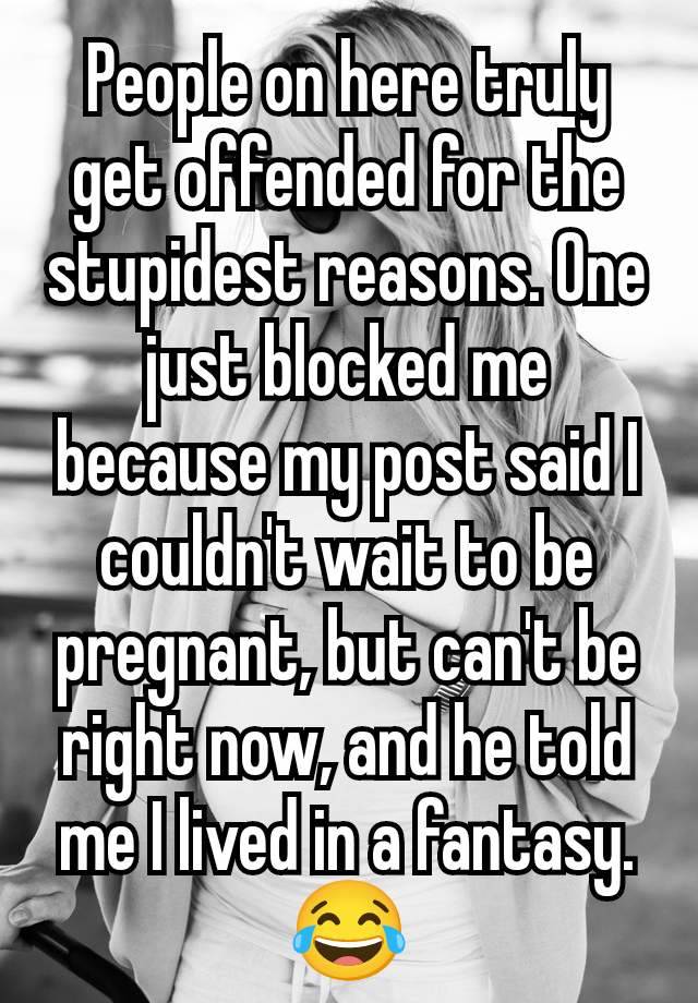 People on here truly get offended for the stupidest reasons. One just blocked me because my post said I couldn't wait to be pregnant, but can't be right now, and he told me I lived in a fantasy. 😂