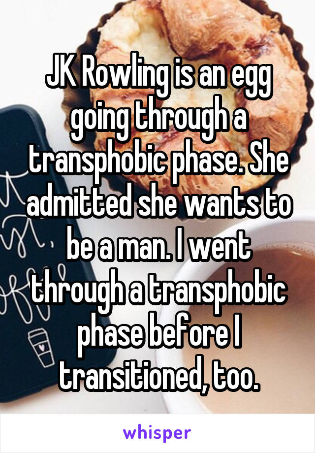 JK Rowling is an egg going through a transphobic phase. She admitted she wants to be a man. I went through a transphobic phase before I transitioned, too.