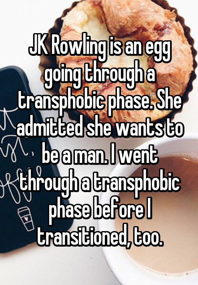 JK Rowling is an egg going through a transphobic phase. She admitted she wants to be a man. I went through a transphobic phase before I transitioned, too.