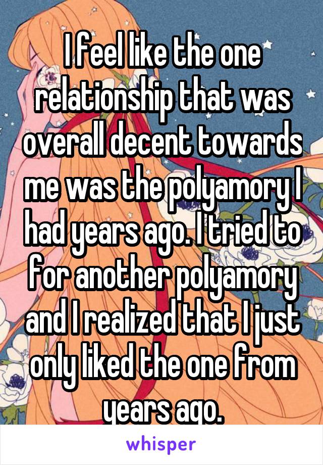 I feel like the one relationship that was overall decent towards me was the polyamory I had years ago. I tried to for another polyamory and I realized that I just only liked the one from years ago.