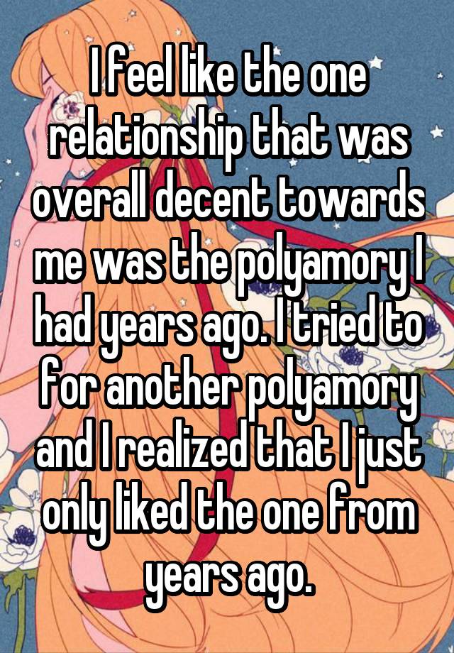 I feel like the one relationship that was overall decent towards me was the polyamory I had years ago. I tried to for another polyamory and I realized that I just only liked the one from years ago.