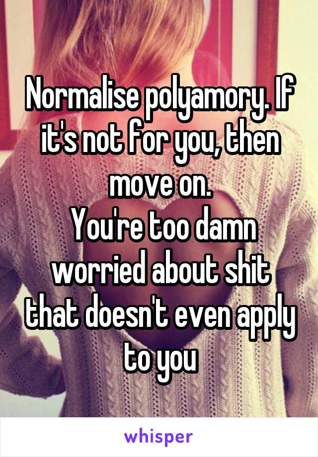 Normalise polyamory. If it's not for you, then move on.
 You're too damn worried about shit that doesn't even apply to you