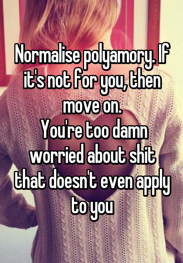 Normalise polyamory. If it's not for you, then move on.
 You're too damn worried about shit that doesn't even apply to you