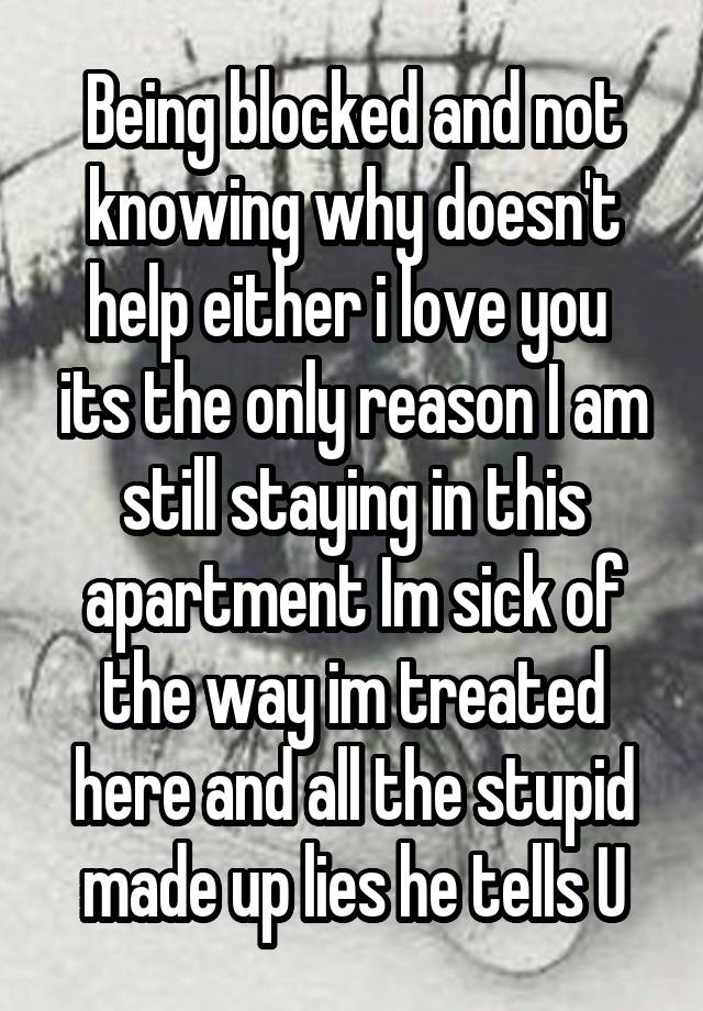 Being blocked and not knowing why doesn't help either i love you  its the only reason I am still staying in this apartment Im sick of the way im treated here and all the stupid made up lies he tells U