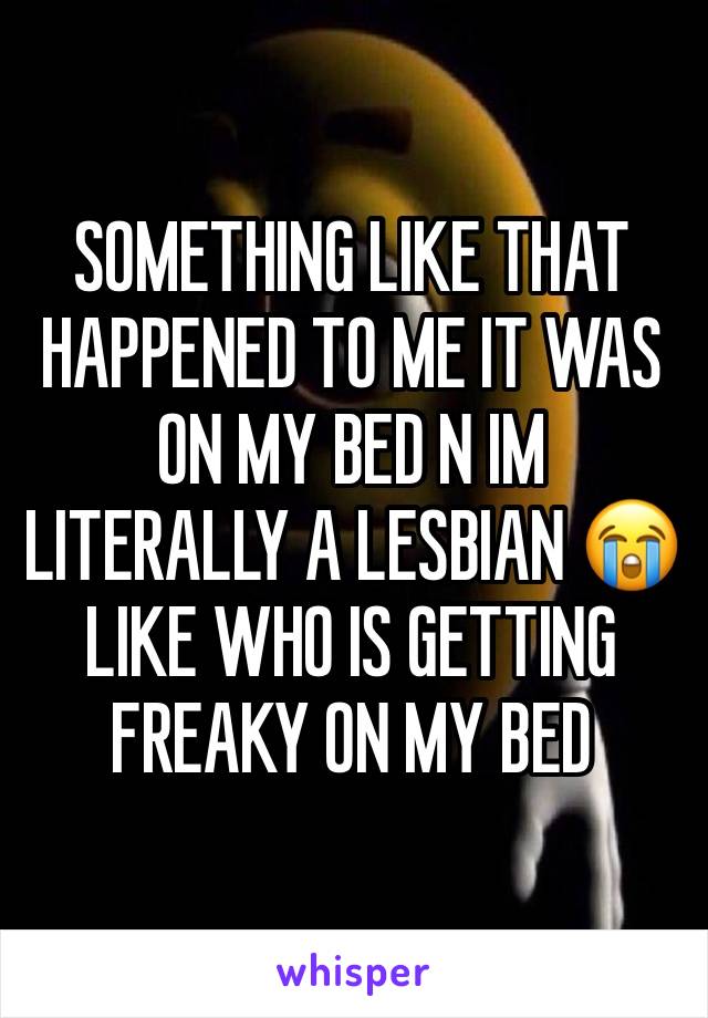 SOMETHING LIKE THAT HAPPENED TO ME IT WAS ON MY BED N IM LITERALLY A LESBIAN 😭 LIKE WHO IS GETTING FREAKY ON MY BED