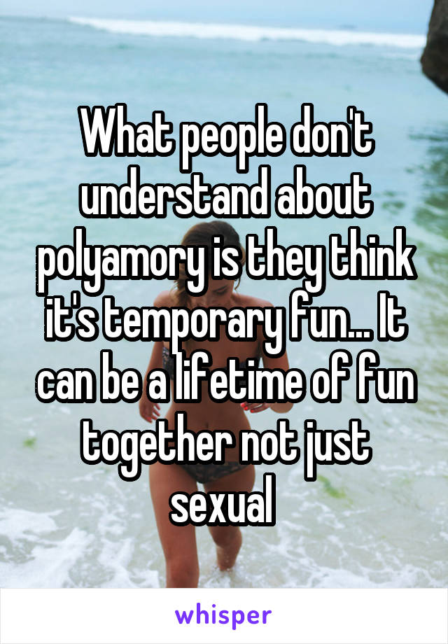 What people don't understand about polyamory is they think it's temporary fun... It can be a lifetime of fun together not just sexual 